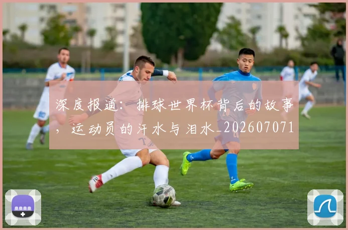 深度报道:排球世界杯背后的故事,运动员的汗水与泪水_20260707154452
