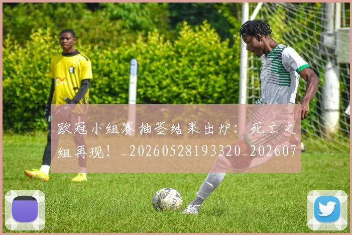 欧冠小组赛抽签结果出炉:死亡之组再现!_20260528193320_20260708190547