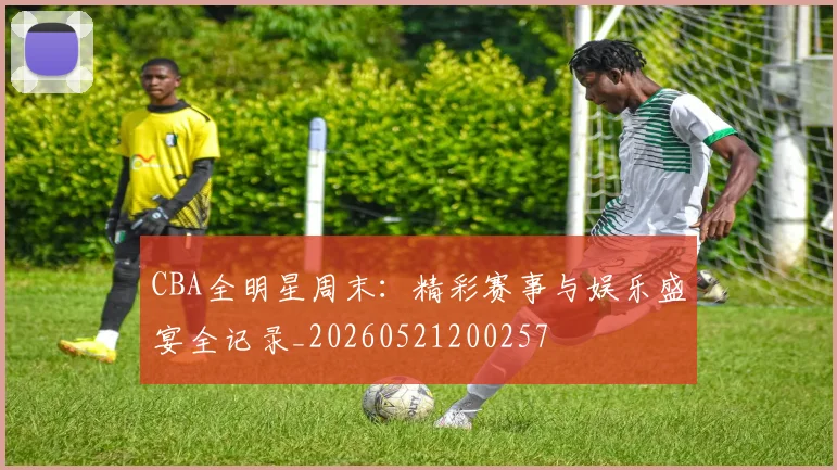 CBA全明星周末：精彩赛事与娱乐盛宴全记录_20260521200257