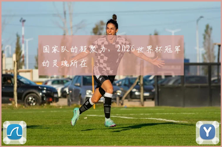 国家队的凝聚力，2026世界杯冠军的灵魂所在