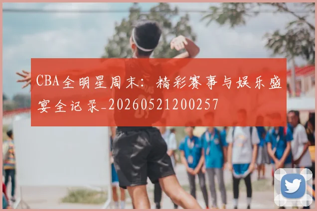 CBA全明星周末：精彩赛事与娱乐盛宴全记录_20260521200257